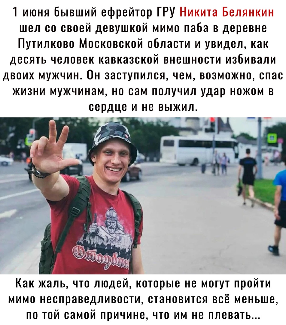 1 июня Бывший ефрейтор ГРУ шел со своей девушкой мимо паба в деревне Путилково Московской области и увидел как десять человек кавказской внешности избивали двоих мужчин Он заступился чем возможно спас жизни мужчинам но сам получил удар ножом в сердце и не выжил Как жаль что людей которые не могут пройти мимо несправедливости становится всё меньше по той самой причине что им не плевать