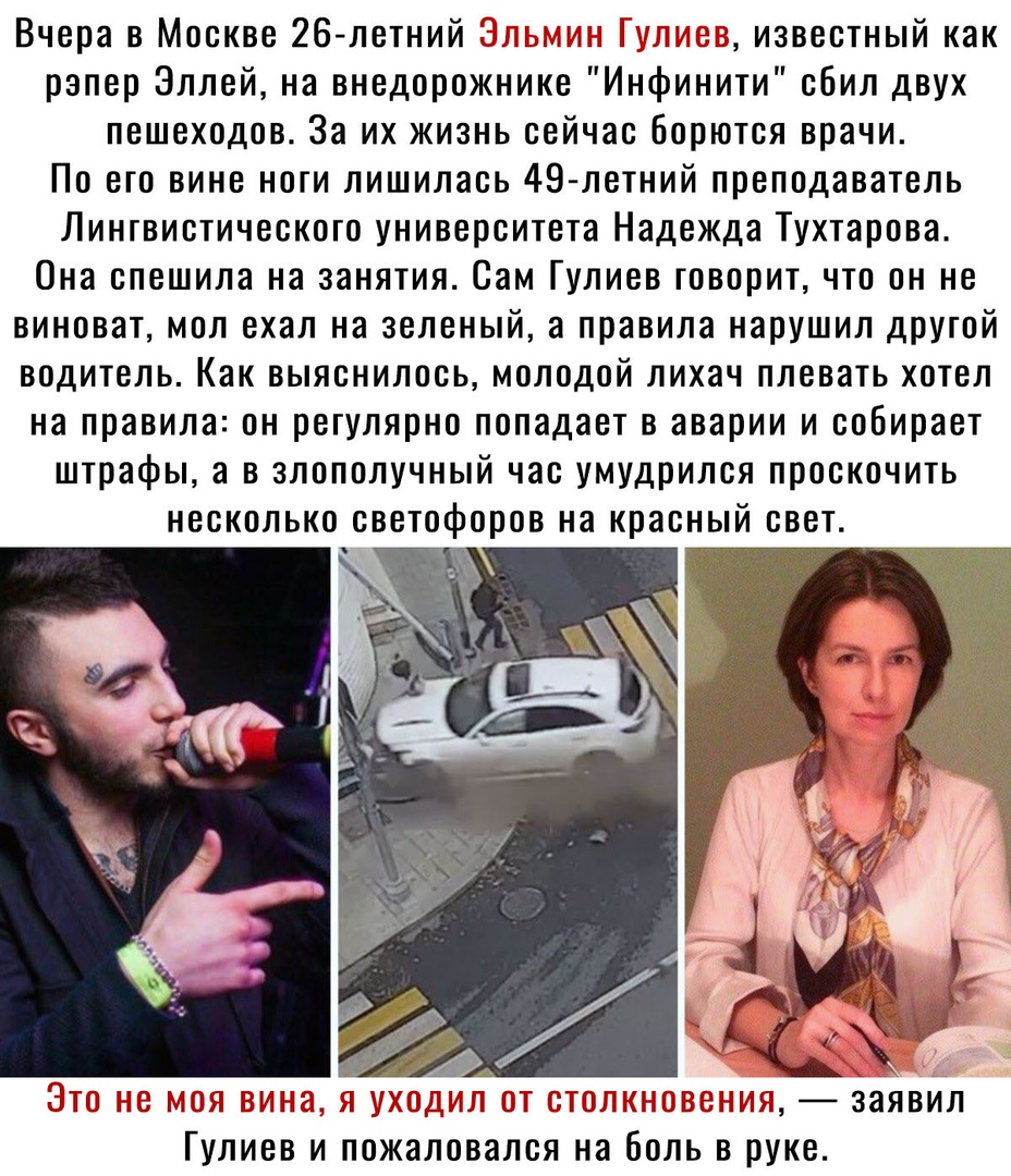 Вчера в Москве 26 летний у известный как рэпер Эллей на внедорожнике Инфинити сбил двух пешеходов За их жизнь сейчас борются врачи По его вине ноги лишилась 49 летний преподаватель Лингвистического университета Надежда Тухтарова Она спешила на занятия Сам Гулиев говорит что он не виноват мол ехал на зеленый а правила нарушил другой водитель Как выяснилось молодой лихач плевать хотел на правила он 