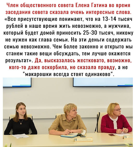 Член оБщественното совета Елена Гатина во время заседания совета сказала очень интересные слова Все присутствующие понимают что на 1314 тысяч рублей в наше время жить невозможно а мужчина который будет домой приносить 25 30 тысяч никому не нужен как глава семьи На эти деньги содержать семью невозможно Чем Более законно и открыто мы станем такие вещи обсуждать тем лучше окажется результат Да высказ