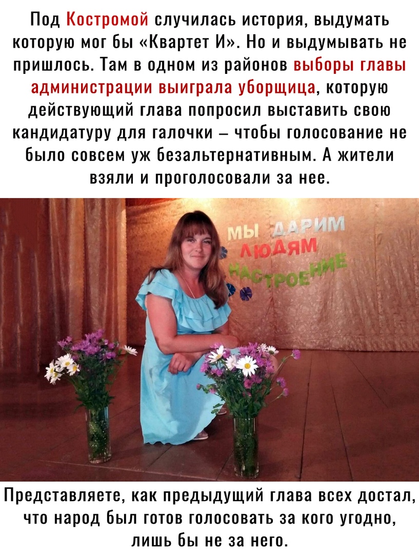 Под Костромой случилась история выдумать которую мог Бы Квартет И Но и выдумывать не пришлось Там в одном из районов выборы главы администрации выиграла уборщица которую действующий глава попросил выставить свою кандидатуру для галочки чтобы голосование не Было совсем уж безальтернативным А жители взяли и проголосовали за нее Представляете как предыдущий глава всех достал что народ Был готов голос