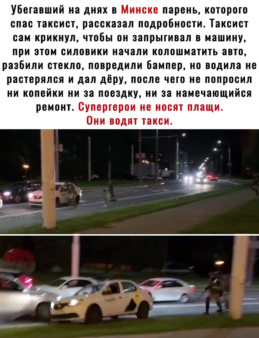 Убегавший на днях в Минске парень которого спас таксист рассказал подробности Таксист сам крикнул чтобы он запрыгивал в машину при этом силовики начали колошматить авто разбили стекло повредили бампер но водила не растерялся и дал дёру после чего не попросил ни копейки ни за поездку ни за намечающийся ремонт Супергерои не носят плащи Они водят такси