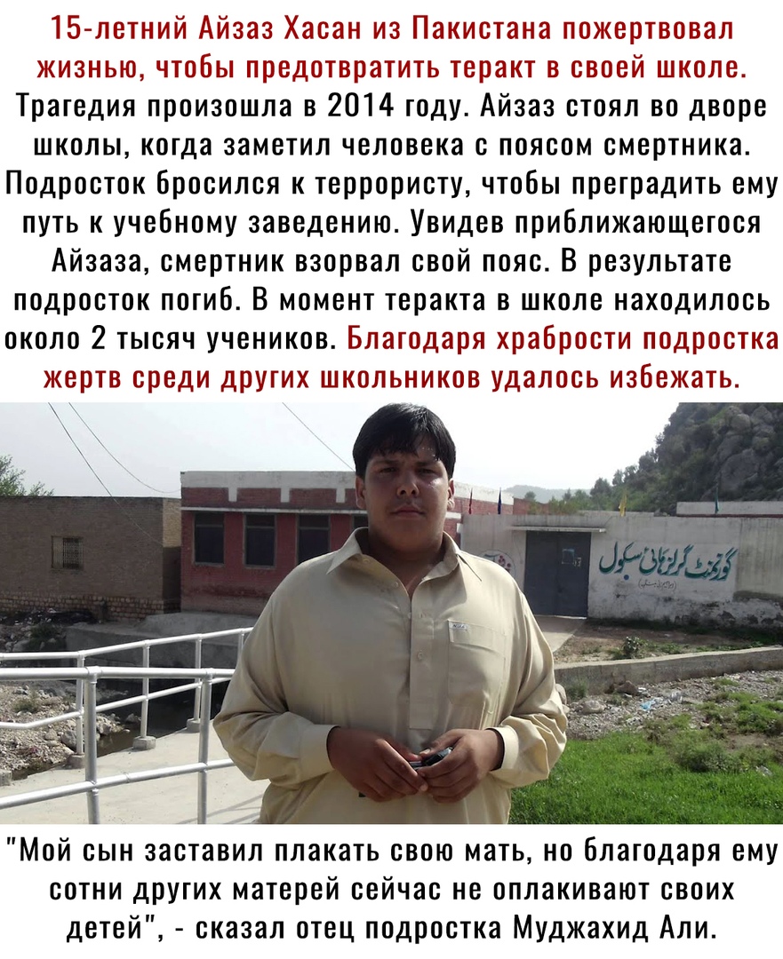 15 летний Айзаз Хасан из Пакистана пожертвовал жизнью чтобы предотвратить теракт в своей школе Трагедия произошла в 2014 году Айзаз стоял во дворе школы когда заметил человека с поясом смертника Подросток бросился к террористу чтобы преградить ему путь к учебному заведению Увидев приближающегося Айзааа смертник взорвал свой пояс В результате подросток погиб В момент теракта в школе находилось окол