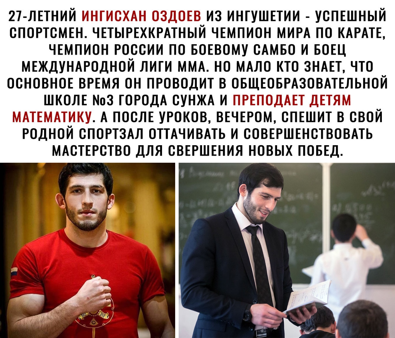 27 ЛЕТНИЙ ИНГИОХАН ОЗДОЕВ ИЗ ИНТУШЕТИИ УОПЕШНЫЙ ОПОРТСМЕН ЧЕТЫРЕХКРАТНЫЙ ЧЕМПИОН МИРА ПО КАРАТЕ ЧЕМПИОН РОССИИ ПО БОЕВОМУ САМБО И БОЕЦ МЕЖДУНАРОДНОЙ ЛИГИ ММА НО МАЛО КТО ЗНАЕТ ЧТО ОСНОВНОЕ ВРЕМЯ ОН ПРОВОДИТ В ОБЩЕОБРАЗОВАТЕЛЬНОЙ ШКОЛЕ 3 ГОРОДА СУНЖА И ПРЕПОДАЕТ ДЕТЯМ МАТЕМАТИКУ А ПОСЛЕ УРОКОВ ВЕЧЕРОМ ОПЕШИТ В СВОЙ РОДНОЙ ОПОРТЗАЛ ОТТАЧИВАТЬ И ООВЕРШЕНОТВОВАТЬ МАОТЕРОТВО ДЛЯ ОВЕРШЕНИЯ НОВЫХ ПОБЕД