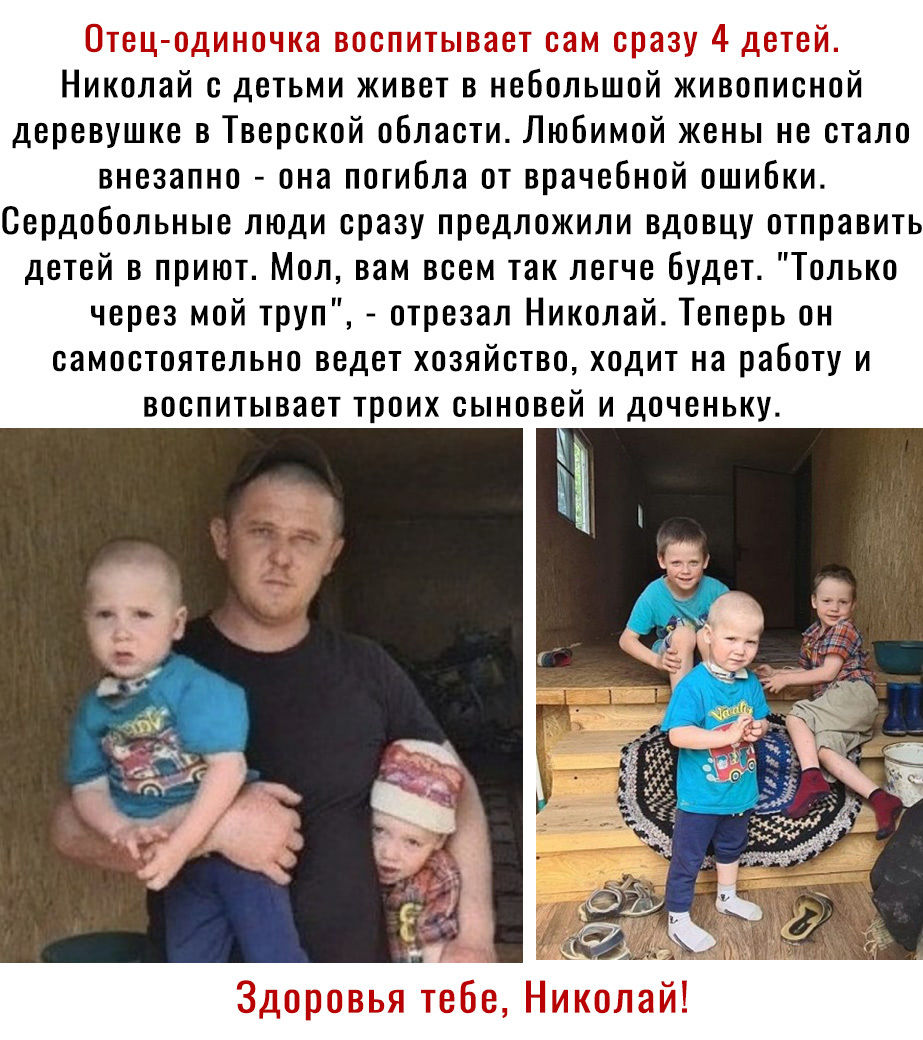 Николай с детьми живет в небольшой живописной деревушке в Тверской области Любимой жены не стало внезапно она погибла от врачебной ошибки Сердобольные люди сразу предложили вдовцу отправить детей в приют Мол вам всем так легче будет Только через мой труп отрезал Николай Теперь он самостоятельно ведет хозяйство ходит на работу и воспитывает троих сыновей и доченьку