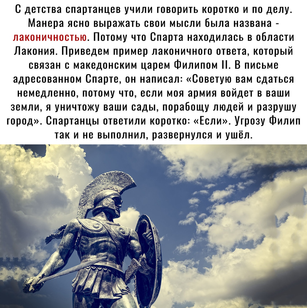 С детства спартанцев учили говорить коротко и по делу Манера ясно выражать свои мысли была названа пн Потому что Спарта находилась в области Лакония Приведем пример лаконичного ответа который связан с македонским царем Филипом В письме адресованном Спарте он написал Советую вам сдаться немедленно потому что если моя армия войдет в ваши земли я уничтожу ваши сады порабощу людей и разрушу город Спар