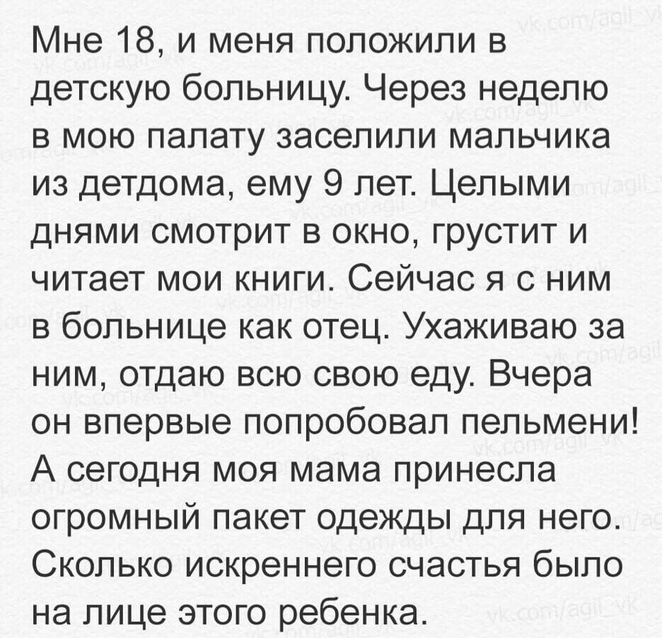 Мне 18 и меня положили в детскую больницу Через неделю в мою палату заселили мальчика из детдома ему 9 лет Целыми днями смотрит в окно грустит и читает мои книги Сейчас я с ним в больнице как отец Ухаживаю за ним отдаю всю свою еду Вчера он впервые попробовал пельмени А сегодня моя мама принесла огромный пакет одежды для него Сколько искреннего счастья было на лице этого ребенка
