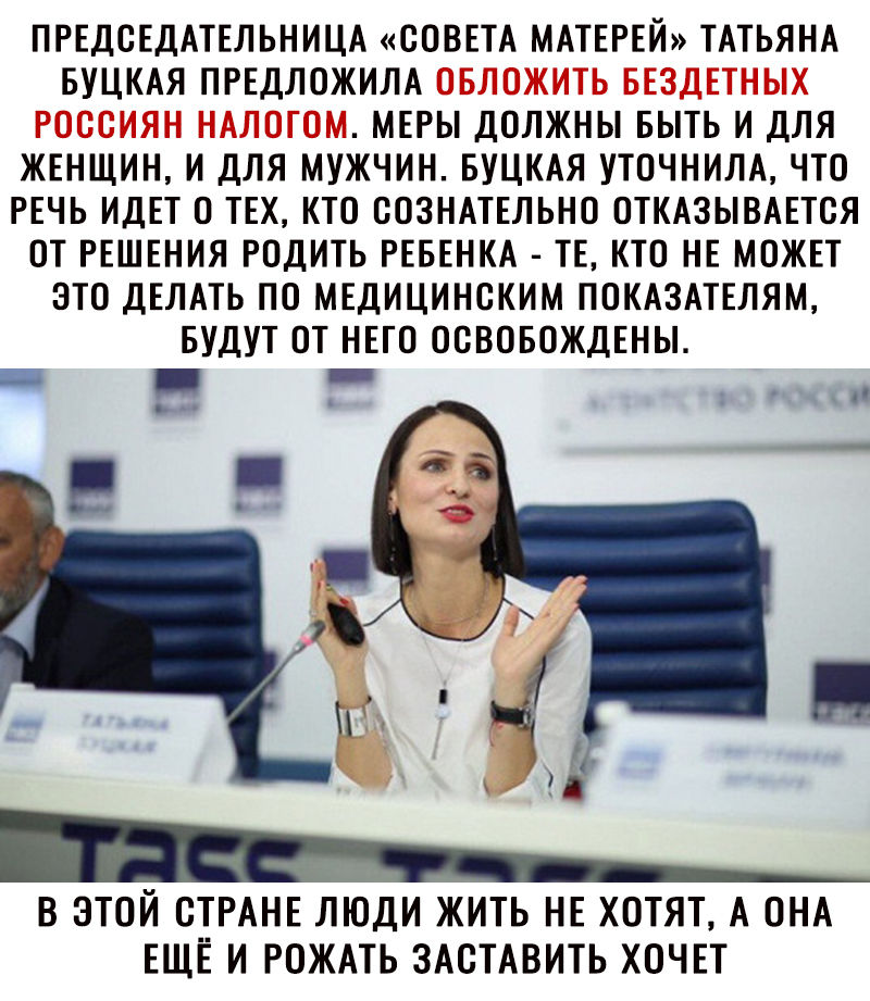 ПРЕДОЕДАТЕЛЬНИЦА СОВЕТА МАТЕРЕЙ ТАТЬЯНА БУЦКАЯ ПРЕДЛОЖИЛА МЕРЫ ДОЛЖНЫ БЫТЬ И ДЛЯ ЖЕНЩИН И ДЛЯ МУЖЧИН БУЦКАЯ УТОЧНИЛА ЧТО РЕЧЬ ИДЕТ О ТЕХ КТО ООЗНАТЕЛЬНО ОТКАЗЫВАЕТОЯ ОТ РЕШЕНИЯ РОДИТЬ РЕБЕНКА ТЕ КТО НЕ МОЖЕТ ЭТО ДЕЛАТЬ ПО МЕДИЦИНСКИМ ПОКАЗАТЕЛЯМ БУДУТ ОТ НЕГО ОСВОБОЖДЕНЫ В ЭТОЙ СТРАНЕ ЛТОДИ ЖИТЬ НЕ ХОТЯТ А ОНА ЕЩЕ И РОЖАТЬ ЗАСТАВИТЬ ХОЧЕТ