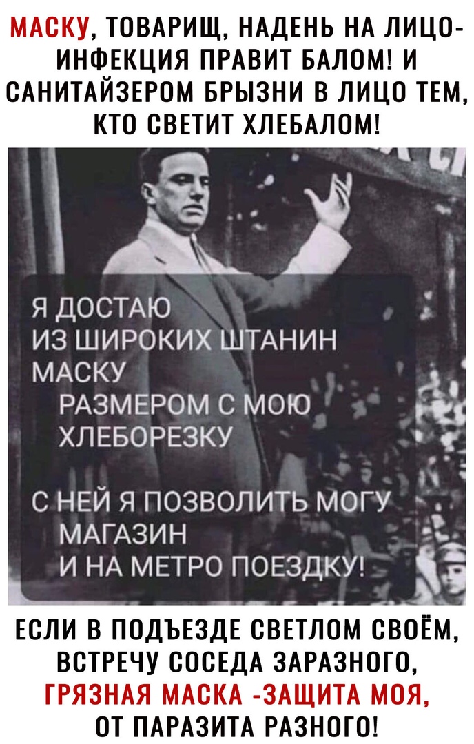 МАСКУ ТОВАРИЩ НАДЕНЬ НА ЛИЦО ИНФЕКЦИЯ ПРАВИТ БАЛОМ И САНИТАЙЗЕРОМ БРЫЗНИ В ЛИЦО ТЕМ КТО СВЕТИТ ХЛЕБАЛОМ я ДОСТАЮ из ШИРОКИХ ШТАНИН МАСКУ РАЗМЕРОМ с мою ХЛЕБОРЕЗКУ с НЕЙ я позволить могу МАГАЗИН и НА МЕТРО ПОЕЗДКУ ЕСЛИ В ПОДЪЕЗДЕ СВЕТЛОМ СВОЁМ ВСТРЕЧУ СССЕДА ЗАРАЗНОГО ГРЯЗНАЯ МАСКА ЗАЩИТА МОЯ ОТ ПАРАЗИТА РАЗНОГО