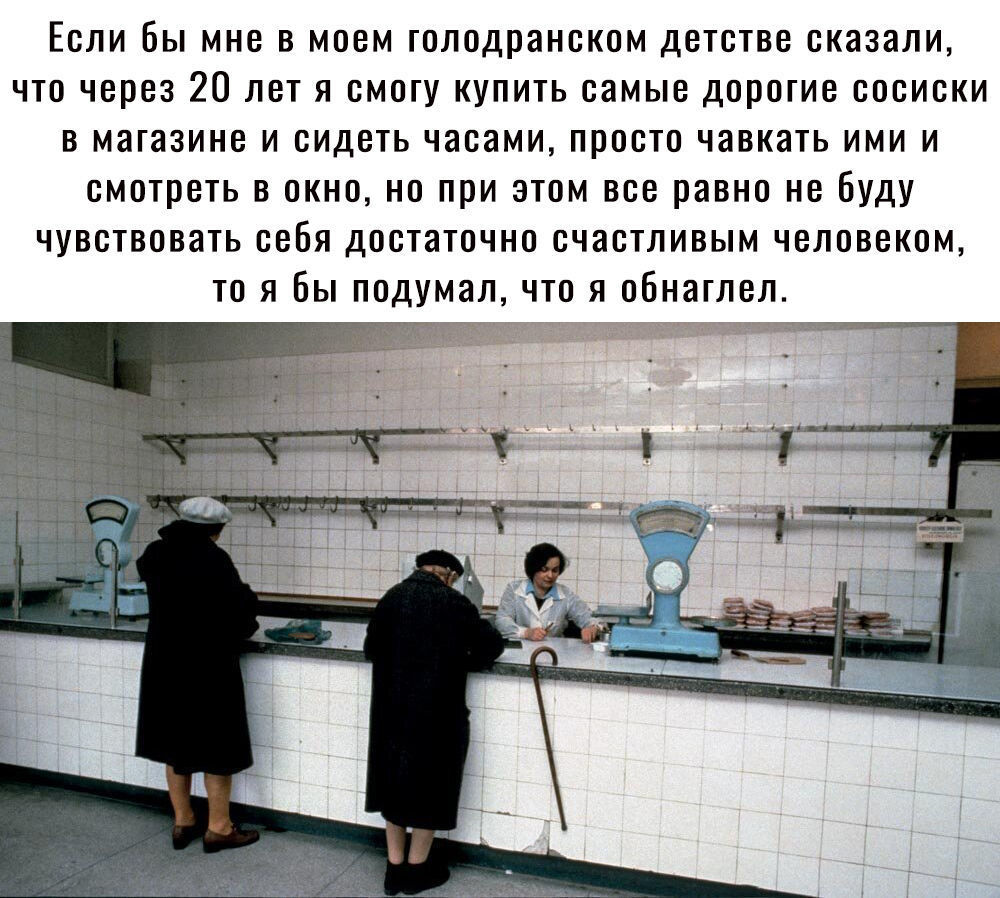 Если Вы мне в моем голодранском детстве сказали что через 20 лет я смогу купить самые дорогие сосиски в магазине и сидеть часами просто чавкать ими и смотреть в окно но при этом все равно небуду чувствовать себя достаточно счастливым человеком то я бы подумал что я обнаглел