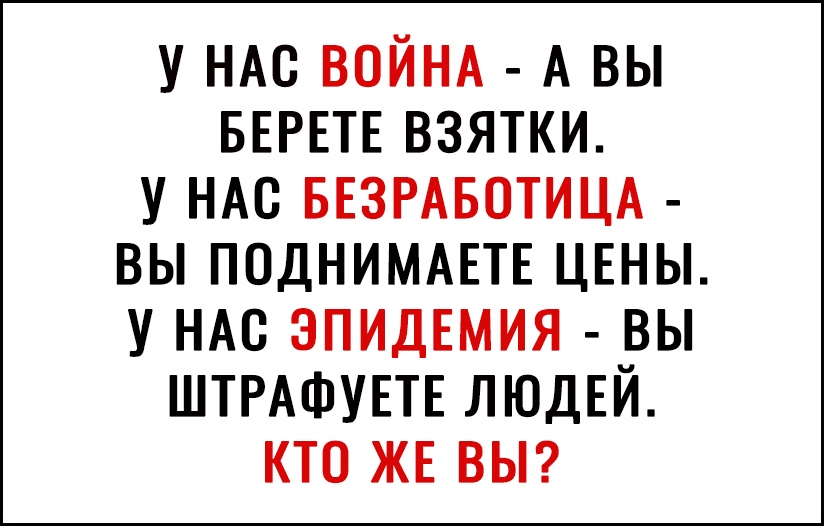 У НАС ВОЙНА А вы БЕРЕТЕ взятки у НАС БЕЗРАБОТИЦА вы ПОДНИМАЕТЕ ЦЕНЫ у НАС ЭПИДЕМИЯ вы ШТРАФУЕТЕ ЛЮДЕЙ кто ЖЕ ВЫ