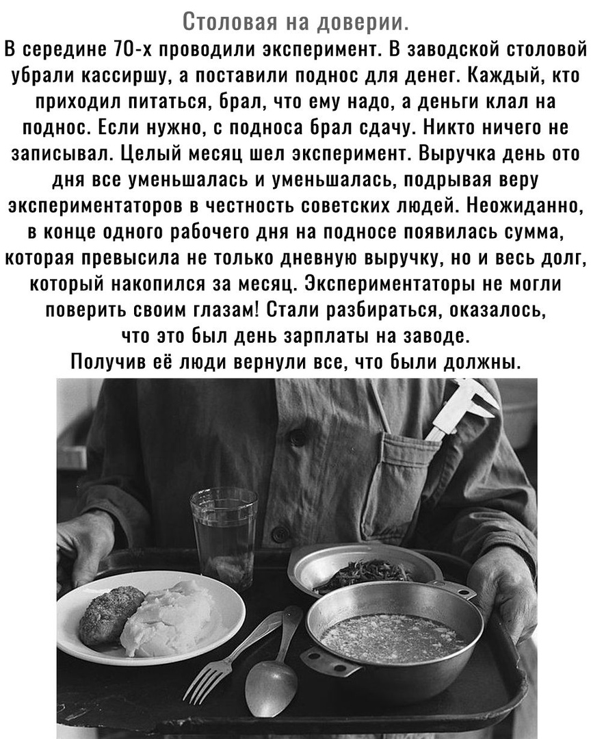 Столовая на доверии В середине 70 х проводили эксперимент В заводской столовой убрали кассиршу а поставили поднос для денег Каждый кто приходил питаться Брал что ему надо а деньти клал на поднос Если нужно с подноса брал сдачу Никто ничего не записывал Целый месяц шел эксперимент Выручка день ото дня все уменьшалась и уменьшалась подрывая веру экспериментаторов в честность советских людей Неожидан