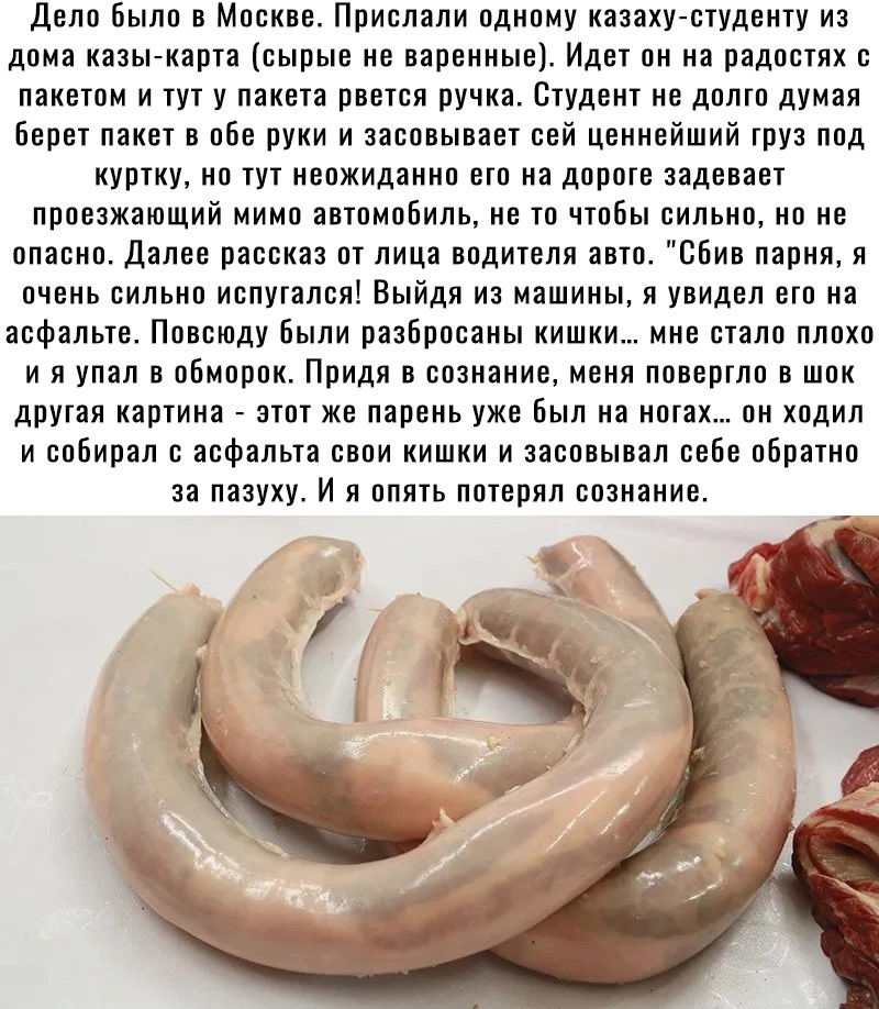 Дело было в Москве Прислали одному казаху студенту из дома казы карта сырые не варенные Идет он на радостях с пакетом и тут у пакета рвется ручка Студент не долго думая Берет пакет в обе руки и засовывает сей ценнейший груз под куртку но тут неожиданно его на дороге задевает проезжающий мимо автомобиль не то чтобы сильно но не опасно Далее рассказ от лица водителя авто сбив парня я очень сильно ис