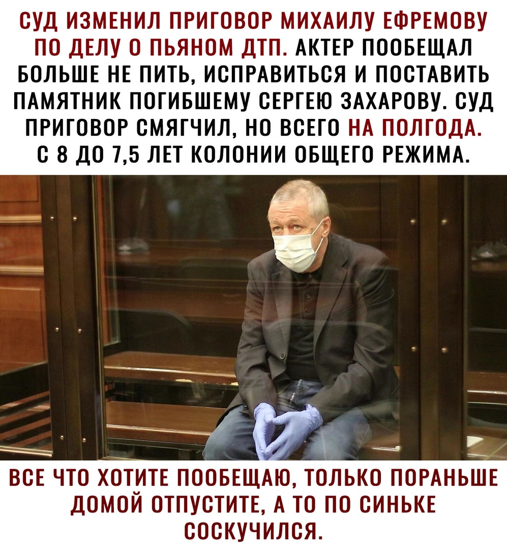 СУД ИЗМЕНИЛ ПРИГОВОР МИХАИЛУ ЕФРЕМОВУ ПО ДЕЛУ О ПЬЯНОМ ДТП АКТЕР ПООБЕЩАЛ БОЛЬШЕ НЕ ПИТЬ ИСПРАВИТЬСЯ И ПОСТАВИТЬ ПАМЯТНИК ПОГИБШЕМУ СЕРГЕЮ ЗАХАРОВУ СУД ПРИГОВОР СМЯГЧИЛ НО ВСЕГО НА ПОЛГОДА С 8 ДО 75 ЛЕТ КОЛОНИИ ОБЩЕГО РЕЖИМА ВСЕ ЧТО ХОТИТЕ ПООБЕЩАЮ ТОЛЬКО ПОРАНЬШЕ ДОМОЙ ОТПУСТИТЕ А ТО ПО СИНЬКЕ СОСКУЧИЛСЯ