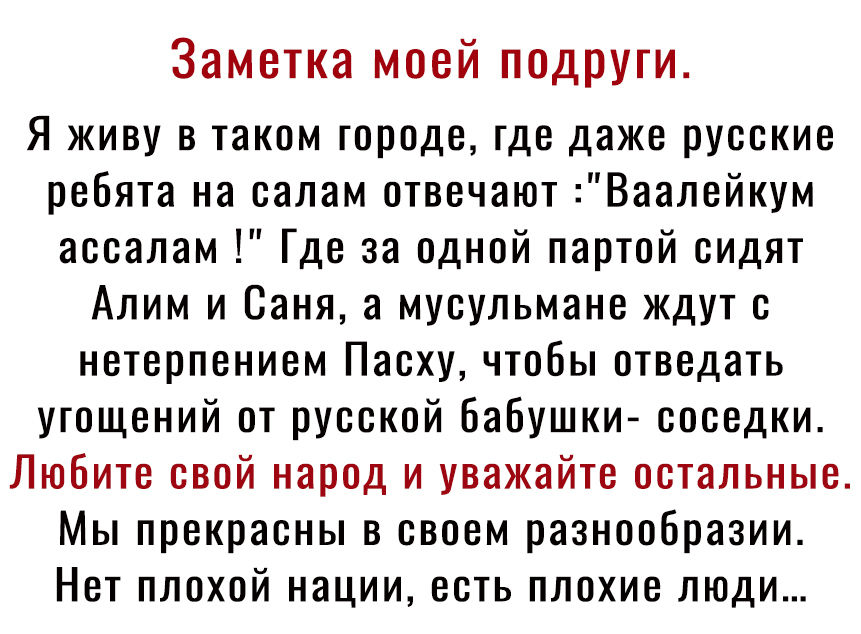Заметка моей подруги Я живу в таком городе где даже русские ребята на салам отвечают Ваалейкум ассалам Где за одной партой сидят Алим и Саня а мусульмане ждут с нетерпением Пасху чтобы отведать угощений от русской бабушки соседки Любите свой народ и уважайте остальные Мы прекрасны в своем разнообразии Нет плохой нации есть плохие люди