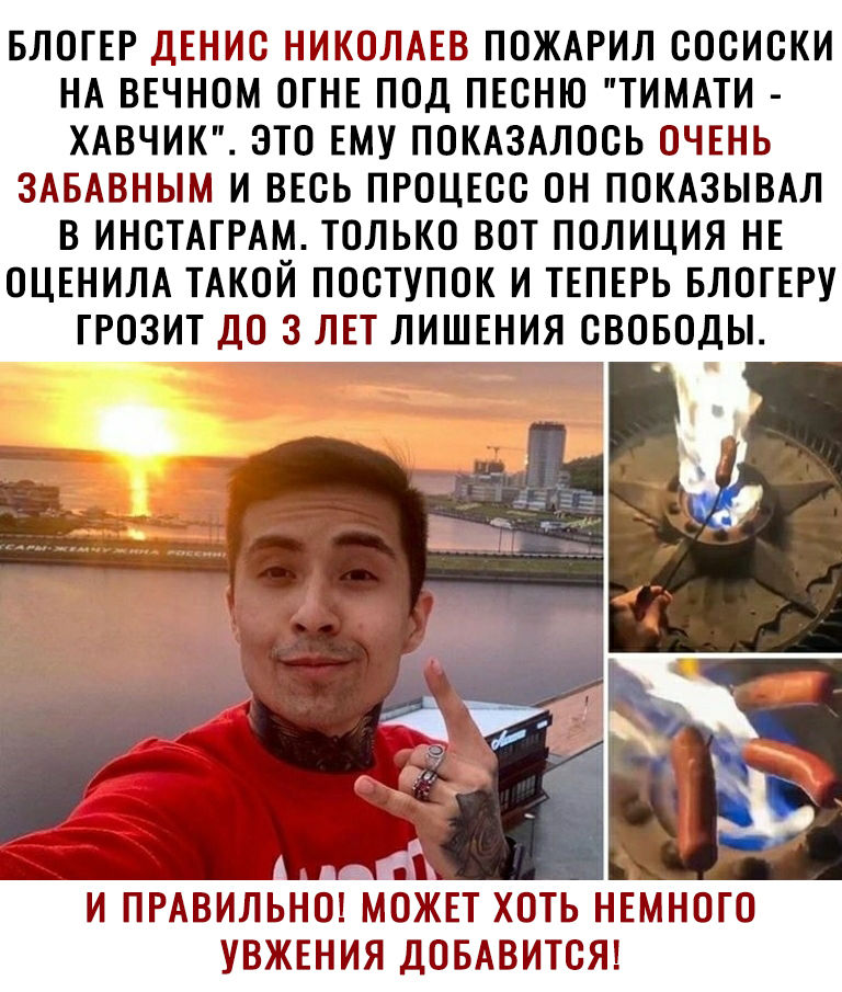 БЛОГЕР ДЕНИС НИКОЛАЕВ ПОЖАРИЛ СОСИСКИ НА ВЕЧНОМ ОГНЕ ПОД ПЕСНЮ ТИМАТИ ХАВЧИК ЭТО ЕМУ ПОКАЗАЛОСЬ ОЧЕНЬ ЗАБАВНЫМ И ВЕСЬ ПРОЦЕСС ОН ПОКАЗЫВАЛ В ИНСТАГРАМ ТОЛЬКО ВОТ ПОЛИЦИЯ НЕ ОЦЕНИЛА ТАКОЙ ПОСТУПОК И ТЕПЕРЬ БЛОГЕРУ ГРОЗИТ ДО 3 ЛЕТ ЛИШЕНИЯ СВОБОДЫ И ПРАВИЛЬНО МОЖЕТ ХОТЬ НЕМНОГО УВЖЕНИЯ ДОБАВИТСЯ