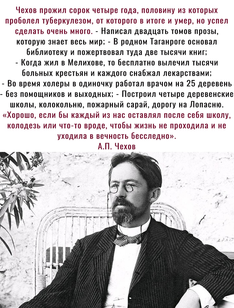 Чехов прожил сорок четыре года половину из которых проболел туберкулезом от которого в итоге и умер но успел сделать очень много Написал двадцать томов прозы которую знает весь мир В родном Таганроге основал библиотеку и пожертвовал туда две тысячи книг Когда жил в Мелихово то Бесплатно вылечил тысячи больных крестьян и каждого снабжал лекарствами Во время холеры в одиночку работал врачом на 25 де