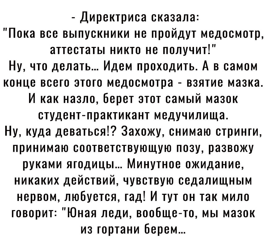 Директриса сказала Пока все выпускники не пройдут медосмотр аттестаты никто не получит Ну что делать Идем проходить А в самом конце всего этого медосмотра взятие мазка И как назло берет этот самый мазок студент практикант медучилища Ну куда деваться Захожу снимаю стринги принимаю соответствующую позу развожу руками ягодицы Минутное ожидание никаких действий чувствую еедалищным нервом любуется гад 