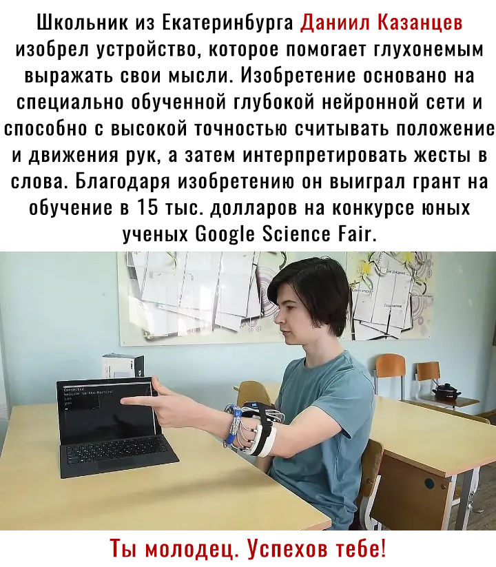 Школьник из Екатеринбурга Даниил Казанцев изобрел устройство которое помогает глухонемым выражать свои мысли Изобретение основано на специально обученной глубокой нейронной сети и способно с высокой точностью считывать положение и движения рук а затем интерпретировать жесты в слова Благодаря изобретению он выиграл грант на обучение в 15 тыс долларов на конкурсе юных ученых Бооніе Зсіепсе Гаіг Ты м