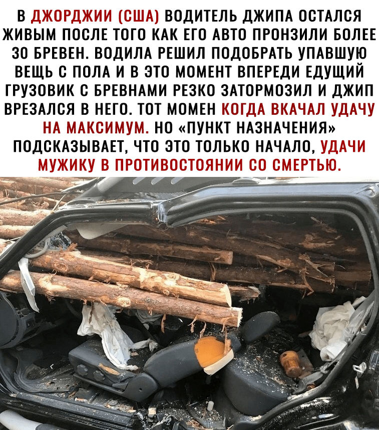 В ДЖОРДЖИИ США ВОДИТЕЛЬ ДЖИПА ОСТАЛСЯ ЖИВЫМ ПОСЛЕ ТОГО КАК ЕГО АВТО ПРОНЗИЛИ БОЛЕЕ 30 БРЕВЕН ВОДИЛА РЕШИЛ ПОДОБРАТЬ УПАВШУЮ ВЕЩЬ С ПОЛА И В ЭТО МОМЕНТ ВПЕРЕДИ ЕДУЩИЙ ГРУЗОВИК С БРЕВНАМИ РЕЗКО ЗАТОРМОЗИЛ И ДЖИП ВРЕЗАЛСЯ В НЕГО ТОТ МОМЕН КОГДА ВКАЧАЛ УДАЧУ НА МАКСИМУМ НО ПУНКТ НАЗНАЧЕНИЯ ПОДСКАЗЫВАЕТ ЧТО ЭТО ТОЛЬКО НАЧАЛО УДАЧИ МУЖИКУ В ПРОТИВОСТОЯНИИ СО СМЕРТЬЮ