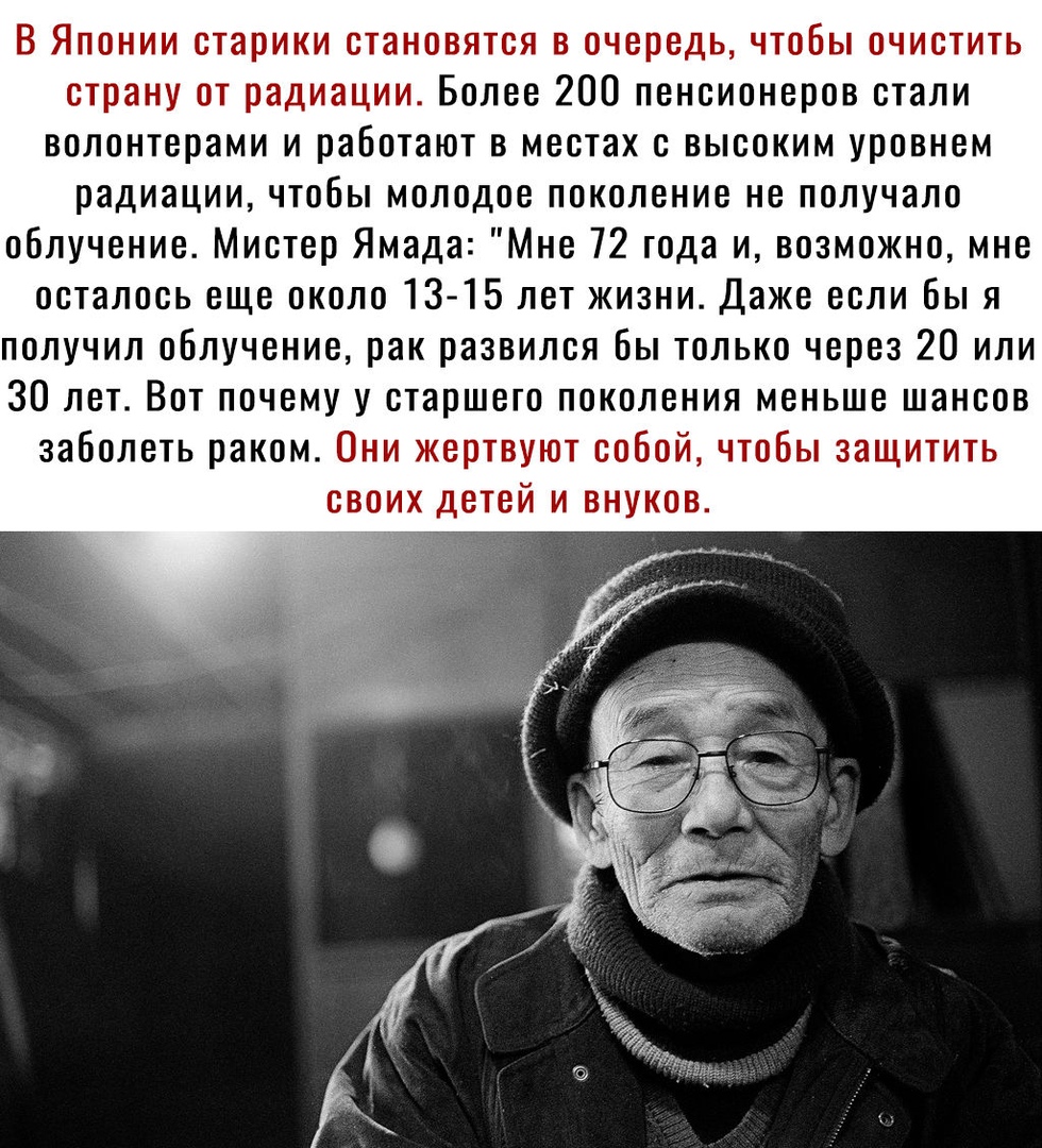 В Японии старики становятся в очередь чтобы очистить страну от радиации Более 200 пенсионеров стали волонтерами и работают в местах с высоким уровнем радиации чтобы молодое поколение не получало облучение Мистер Ямада Мне 72 года и возможно мне осталось еще около 13 15 лет жизни Даже если бы я получил облучение рак развился бы только через 20 или 30 лет Вот почему у старшего поколения меньше шансо