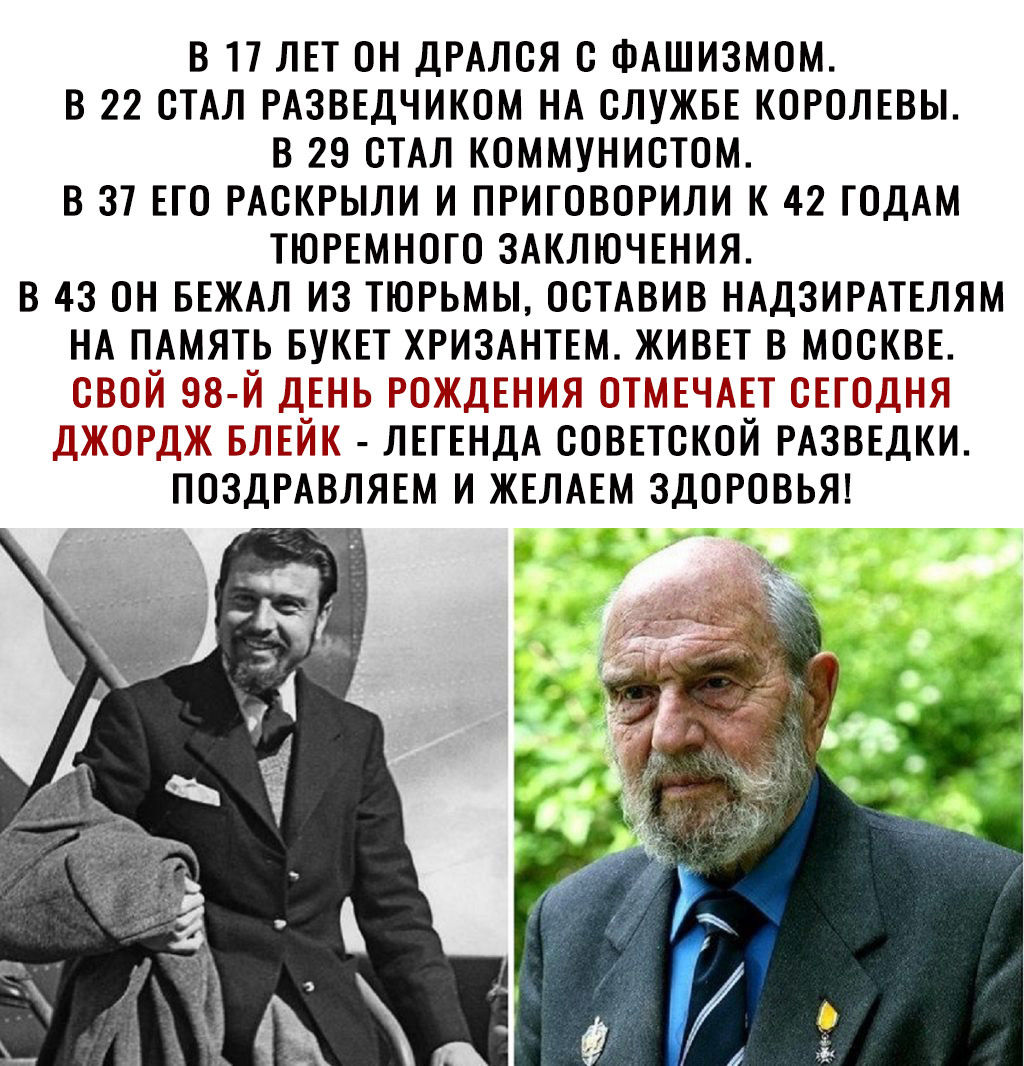 В 17 ЛЕТ ОН ДРАЛОЯ О ФАШИЗМОМ В 22 ОТАЛ РАЗВЕДЧИКОМ НА СЛУЖБЕ КОРОЛЕВЫ В 29 ОТАЛ КОММУНИОТОМ В 37 ЕГО РАОКРЫЛИ И ПРИГОВОРИЛИ К 42 ГОДАМ ТЮРЕМНОГО ЗАКЛЮЧЕНИЯ В 43 ОН БЕЖАЛ ИЗ ТЮРЬМЫ ООТАВИВ НАДЗИРАТЕЛЯМ НА ПАМЯТЬ БУКЕТ ХРИЗАНТЕМ ЖИВЕТ В МОСКВЕ ОВОЙ 98 Й ДЕНЬ РОЖДЕНИЯ ОТМЕЧАЕТ ОЕГОДНЯ ДЖОРДЖ БЛЕЙК ЛЕГЕНДА ООВЕТОКОЙ РАЗВЕДКИ ПОЗДРАВЛЯЕМ И ЖЕЛАЕМ ЗДОРОВЬЯ