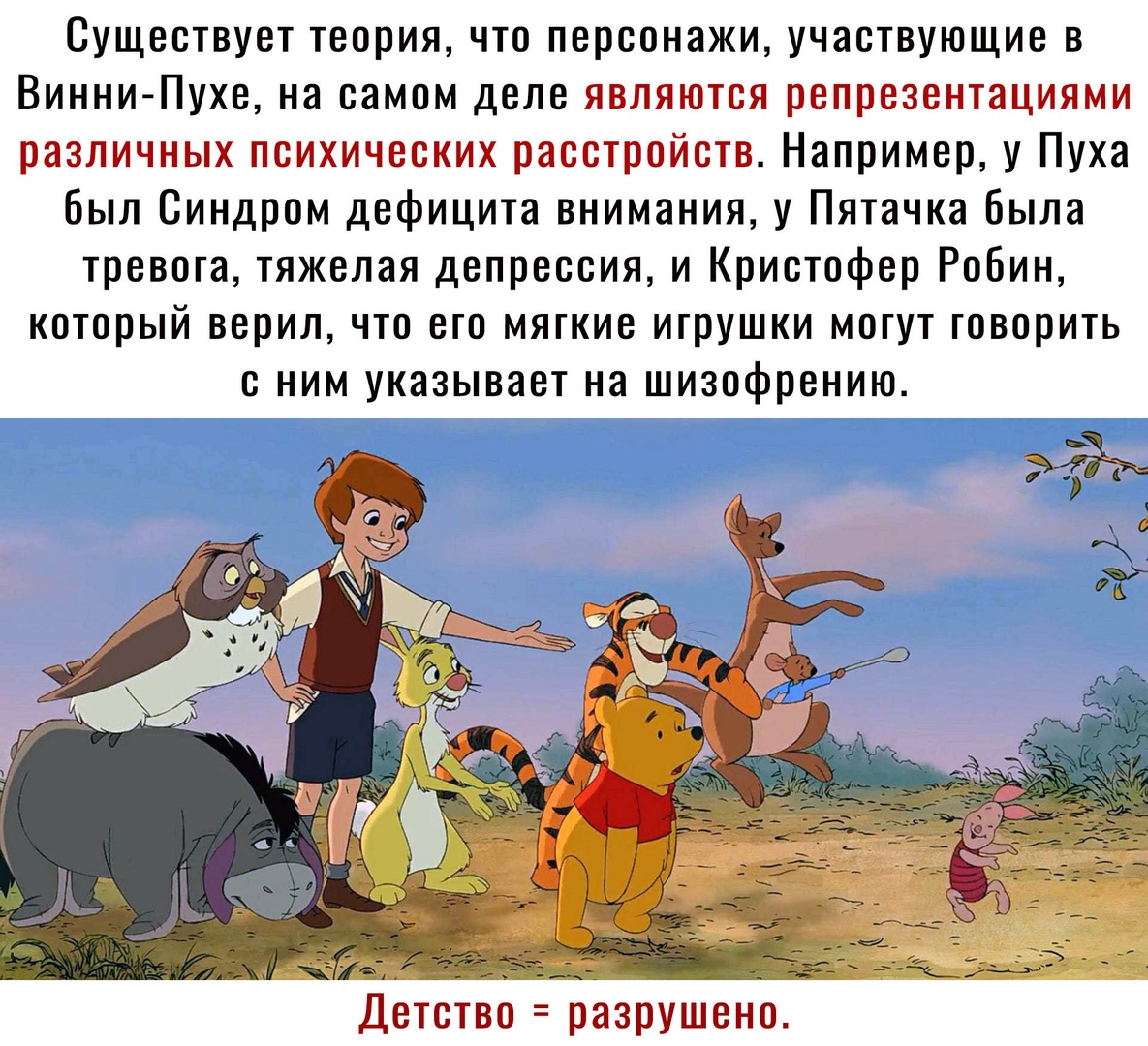 Существует теория что персонажи участвующие в Винни Пухе на самом деле являются репрезентациями различных психических расстройств Например у Пуха был Синдром дефицита внимания у Пятачка была тревога тяжелая депрессия и Кристофер Робин который верил что его мягкие игрушки могут говорить с ним указывает на шизофрению Детство разрушено