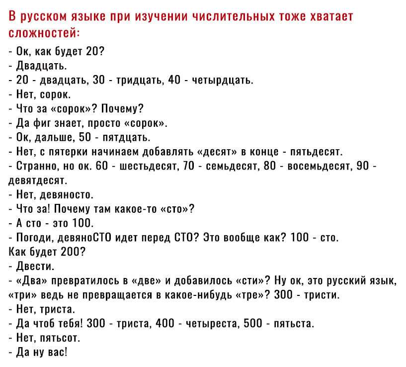 В русском языке при изучении числительных тоже хватает сложностей Ок как будет 20 Двадцать 20 двадцать 30 тридцать 40 четырдцать Нет сорок Что за сорок Почему Да фит знает просто сорок Ок дальше 50 пятдцать Нет с пятерки начинаем добавлять десят в конце пятьдесят Странно но ок 50 шестьдесят 70 семьдесят 80 восемьдесят 80 девятдесят Нет девяносто Что за Почему там какие то сто А сто это 100 Погоди 