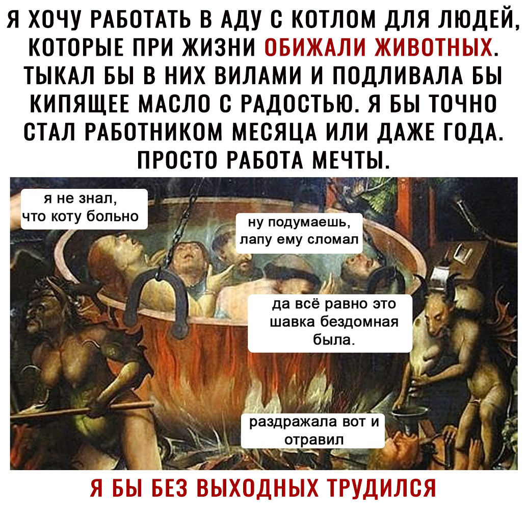 Я ХОЧУ РАБОТАТЬ В АДУ О КОТЛОМ ДЛЯ ЛЮДЕЙ КОТОРЫЕ ПРИ ЖИЗНИ М Т ТЫКАЛ БЫ В НИХ ВИЛАМИ И ПОДЛИВАЛА БЫ КИПЯЩЕЕ МАОЛО О РАДООТЬЮ Я БЫ ТОЧНО ОТАЛ РАБОТНИКОМ МЕСЯЦА ИЛИ ДАЖЕ ГОДА ПРОСТО РАБОТА МЕЧТЫ Я не ЗНЗП что коту больно ну подумёешь лапу ему СПОМЭП раздражала ВОТ И отравил