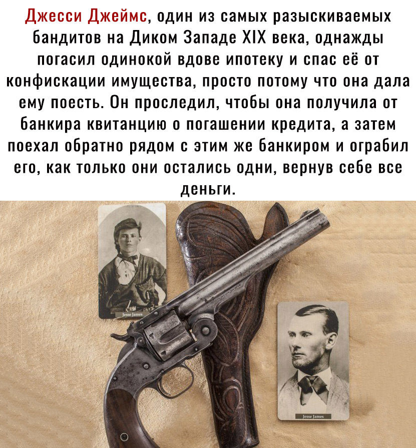 Джесси Джеймс один из самых разыскиваемых Бандитов на Диком Западе ХХ века однажды погасил одинокой вдове ипотеку и спас её от конфискации имущества просто потому что она дала ему поесть Он проследил чтобы она получила от банкира квитанцию о погашении кредита а затем поехал обратно рядом с этим же банкиром и ограбил его как только они остались одни вернув себе все деньги