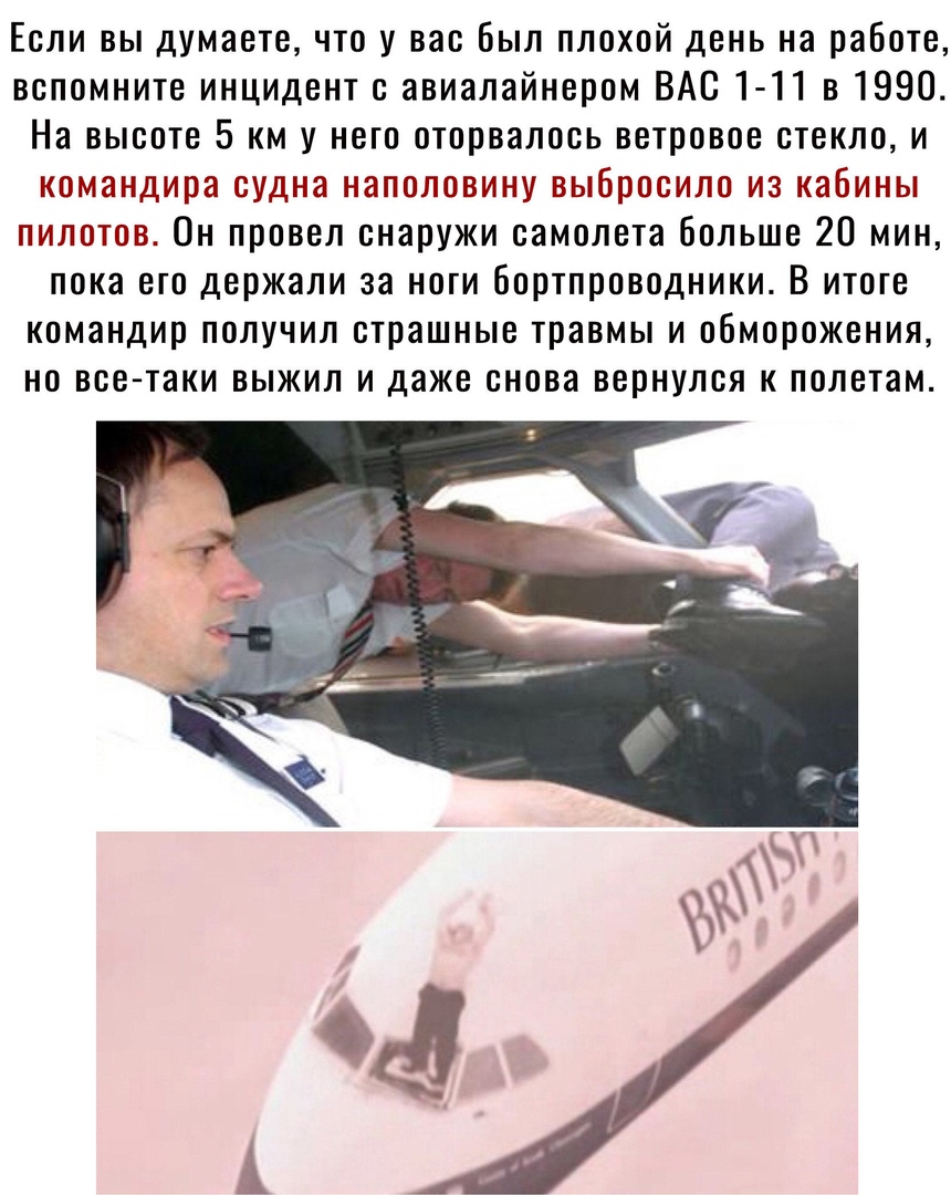 Если вы думаете что у вас был плохой день на работе вспомните инцидент с авиалайнером ВАС 1 11 в 1990 На высоте 5 км у него оторвалась ветровое стекло и командира судна наполовину выбросило из кабины пилотов Он провел снаружи самолета больше 20 мин пока его держали за ноги бортпроводники В итоге командир получил страшные травмы и обморожения но все таки выжил и даже снова вернулся к полетам