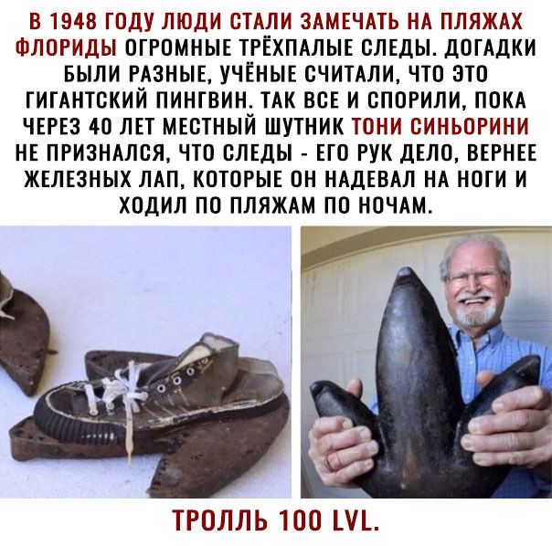 В 1948 ГОДУ ЛЮДИ СТАЛИ ЗАМЕЧАТЬ НА ПЛЯЖАХ ФЛОРИДЫ ОГРОМНЫЕ ТРЁХПАЛЫЕ СЛЕДЫ дОГАДКИ БЫЛИ РАЗНЫЕ УЧЁНЫЕ ОЧИТАЛИ ЧТО ЭТО ГИГАНТОКИЙ ПИНГВИН ТАК ВСЕ И ОПОРИЛИ ПОКА ЧЕРЕЗ 40 ЛЕТ МЕСТНЫЙ ШУТНИК ТОНИ ОИНЬОРИНИ НЕ ПРИЗНАЛОЯ ЧТО СЛЕДЫ ЕГО РУК ДЕЛО ВЕРНЕЕ ЖЕЛЕЗНЫХ ЛАП КОТОРЫЕ ОН НАДЕВАЛ НА НОГИ И ХОДИЛ ПО ПЛЯЖАМ ПО НОЧАМ ТРОЛЛЬ ТОО