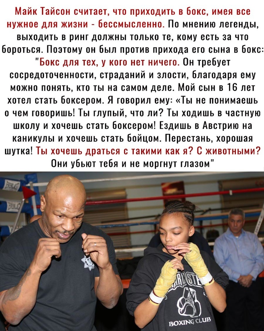 Майк Тайсон считает что приходить в бокс имея все нужное для жизни бессмысленно По мнению легенды выходить в ринг должны только те кому есть за что бороться Поэтому он был против прихода его сына в бокс Бокс для тех у кого нет ничего Он требует сосредоточенности страданий и злости благодаря ему можно понять кто ты на самом деле Мой сын в 16 лет хотел стать боксером Я говорил ему Ты не понимаешь о 