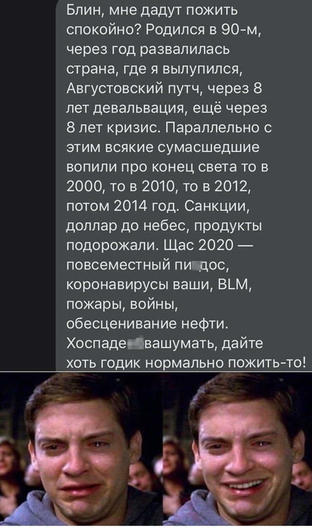 Блин мне дадут пожить спокойно Родился в 90 м через год развалилась страна где я вылупился Августовский путч через 8 лет девальвация ещё через 8 лет кризис Параллельно с этим всякие сумасшедшие вопипи про конец света то в 2000 то в 2010 то в 2012 потом 2014 год Санкции доллар до небес продукты подорожали Щас 2020 повсеместный пин дос коронавирусы ваши В_М пожары войны обесценивание нефти ХоспадеНв