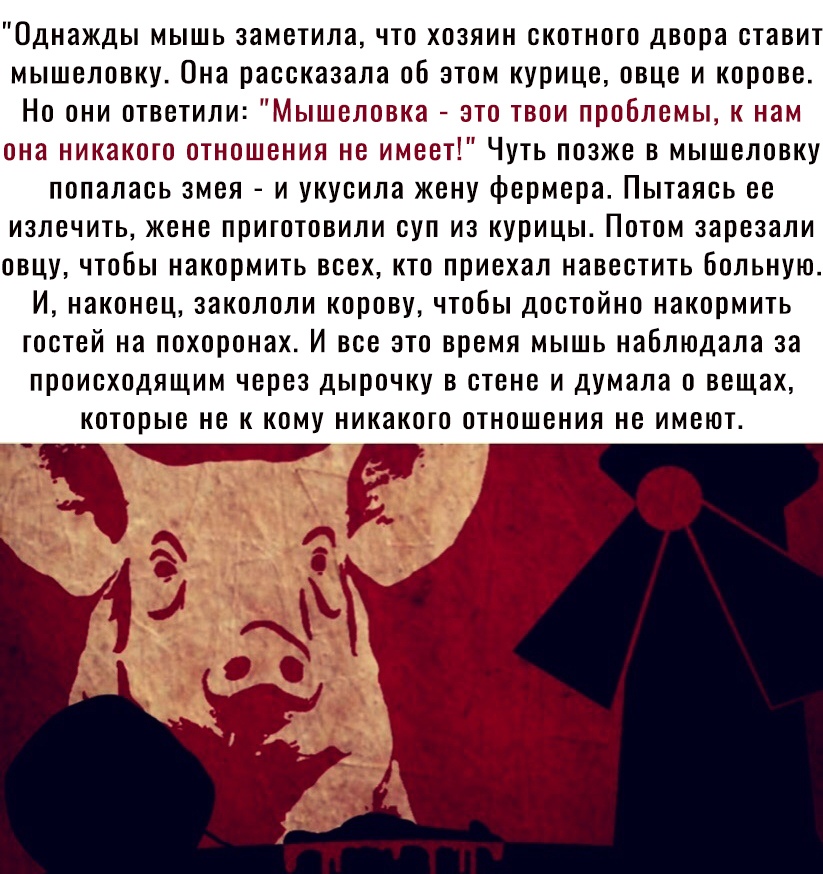 Однажды мышь заметила что хозяин скотного двора ставит мышеловку Она рассказала об этом курице овце и корове Но они ответили Мышеловка это твои проблемы к нам она никакого отношения не имеет Чуть позже в мышеловку попалась змея и укусила жену фермера Пытаясь ее ИЗЛВЧИТЬ ЖЕНЕ ПРИГОТОВИЛИ СУП из курицы ПОТОМ зарезали ОВЦУ ЧТОБЫ накормить ВСЕХ КТО приехал НЗВЕСТИТЬ БОЛЬНУЮ И наконец ЗЗКОЛОЛИ корову Ч