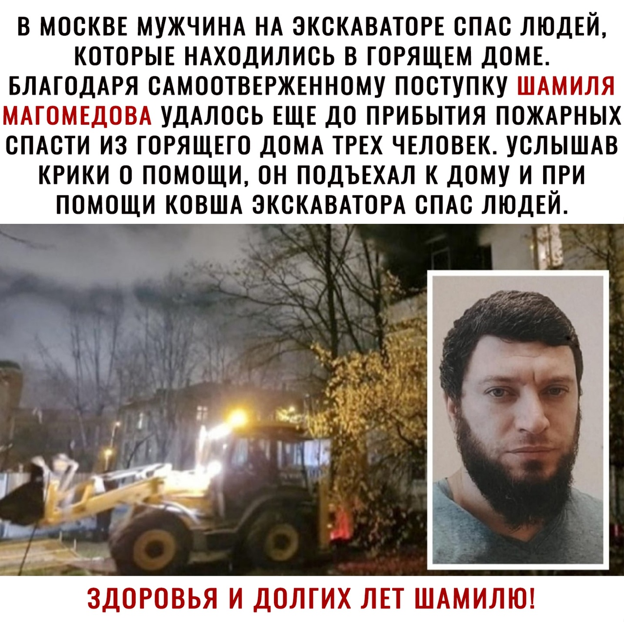 В МОСКВЕ МУЖЧИНА НА ЭКСКАВАТОРЕ СПАС ЛЮДЕЙ КОТОРЫЕ НАХОДИЛИСЬ В ГОРЯЩЕМ ДОМЕ БЛАГОДАРЯ САМООТВЕРЖЕННОМУ ПОСТУПКУ ШАМИЛЯ МАГОМЕДОВА УДАЛОСЬ ЕЩЕ ДО ПРИБЫТИЯ ПОЖАРНЫХ СПАСТИ ИЗ ГОРЯЩЕГО ДОМА ТРЕХ ЧЕЛОВЕК УСЛЫШАВ КРИКИ О ПОМОЩИ ОН ПОДЪЕХАЛ К ДОМУ И ПРИ ПОМОЩИ КОВША ЭКСКАВАТОРА СПАС ЛЮДЕЙ ЗДОРОВЬЯ И ДОЛГИХ ЛЕТ ШАМИЛЮ