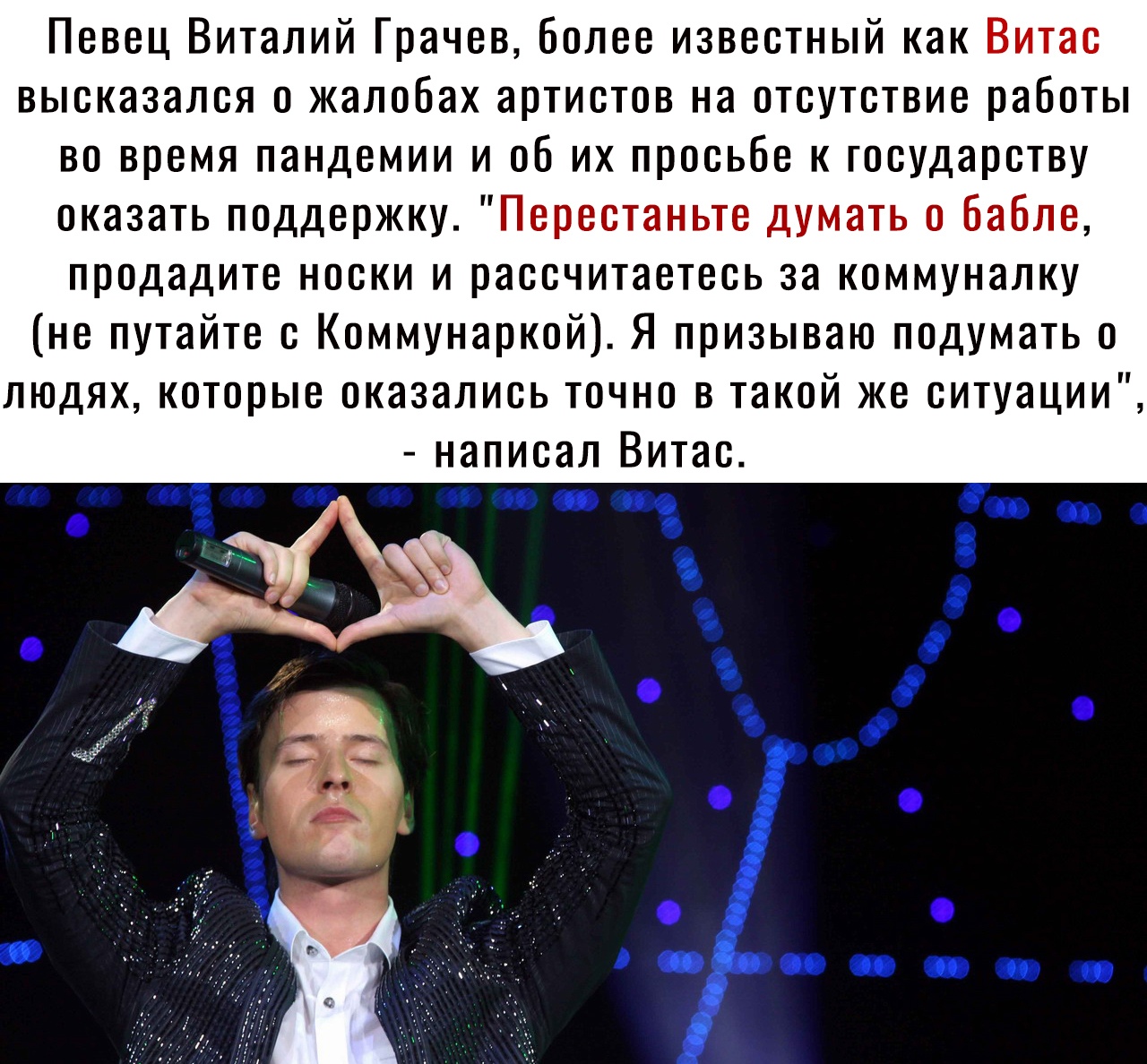 Певец Виталий Грачев более известный как Витас высказался о жалобах артистов на отсутствие работы во время пандемии и об их просьбе к государству оказать поддержку Перестаньте думать о бабле продадите носки и рассчитаетесь за коммуналку не путайте с Коммунаркой Я призываю подумать о людях которые оказались точно в такой же ситуации написал Витас
