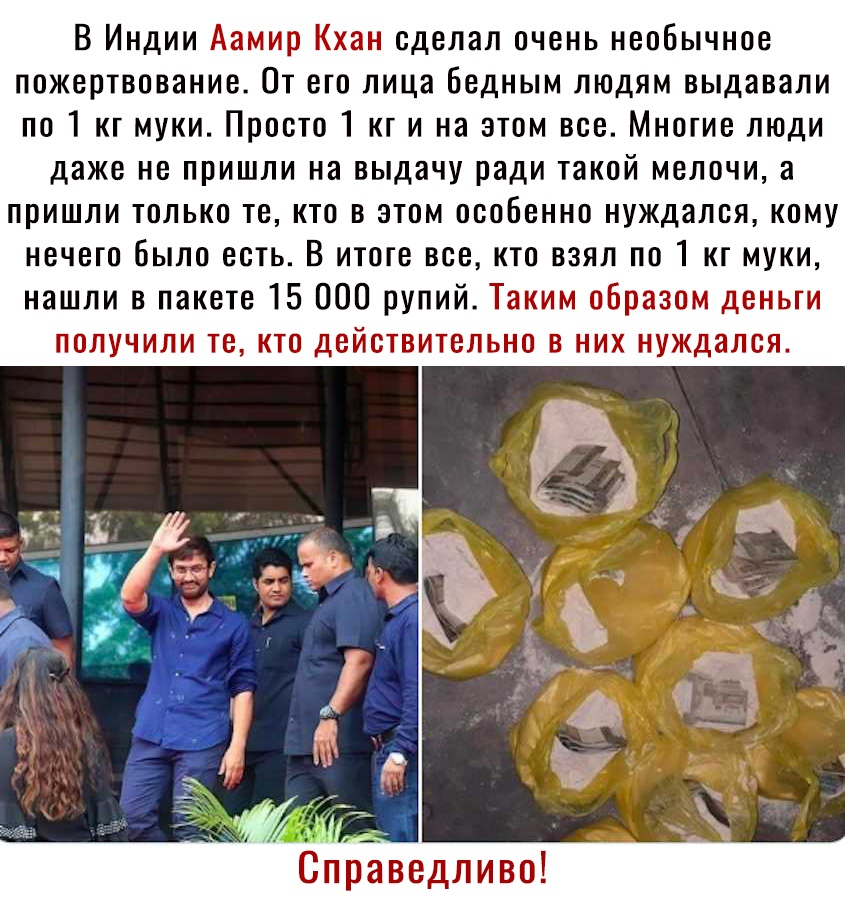 В Индии Аамир Кхан сделал очень необычное пожертвование От его лица бедным людям выдавали по 1 кг муки Просто 1 кг и на этом все Многие люди даже не пришли на выдачу ради такой мелочи а пришли только те кто в этом особенно нуждался кому нечего было есть В итоге все кто взял по 1 кг муки нашли в пакете 15 000 рупий Таким образом деньги получили те кто действительно в них нуждался г Ъ Ё Ч а тез Ч _ 