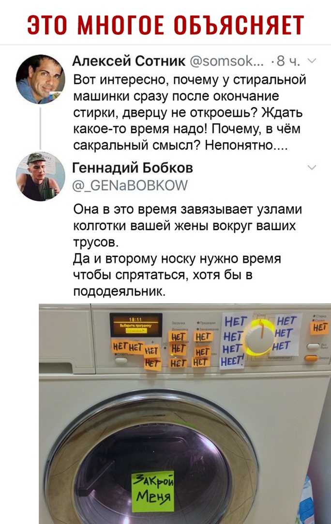ЭТО МНОГОЕ ОБЪЯСНЯЕТ Алексей Сотник эотзок 8 ч Вот интересно почему у стиральной машинки сразу после окончание стирки дверцу не откроешь Ждать какое то время надо Почему в чём сакральный смысл Непонятно Геннадий Бобков _ОЕМаВОВКО Она в это время завязывает узлами колготки вашей жены вокруг ваших трусов Да и второму носку нужно время чтобы спрятаться хотя бы в пододеяльник