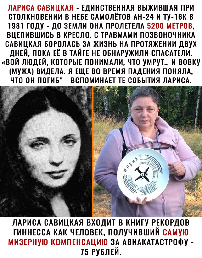 ЕДИНСТВЕННАЯ ВЫЖИВШАЯ ПРИ ОТОЛКНОВЕНИИ В НЕБЕ ОАМОЛЕТОВ АН 24 И ТУ ТВК В 1981 ТОДУ ДО ЗЕМЛИ ОНА ПРОЛЕТЕЛА ВЦЕПИВШИОЬ В КРЕСЛО О ТРАВМАМИ ПОЗВОНОЧНИКА ОАВИЦКАЯ БОРОЛАОЬ ЗА ЖИЗНЬ НА ПРОТЯЖЕНИИ ДВУХ ДНЕЙ ПОКА ЕЕ В ТАЙГЕ НЕ ОБНАРУЖИЛИ ОПАОАТЕЛИ ВОЙ ЛЮДЕЙ КОТОРЫЕ ПОНИМАЛИ ЧТО УМРУТ И ВОВКУ МУЖА ВИДЕЛА Я ЕЩЕ ВО ВРЕМЯ ПАДЕНИЯ ПОНЯЛА ЧТО ОН ПОГИБ ВОПОМИНАЕТ ТЕ СОБЫТИЯ ЛАРИСА ЛАРИСА ОАВИЦКАЯ ВХОДИТ В КНИГУ