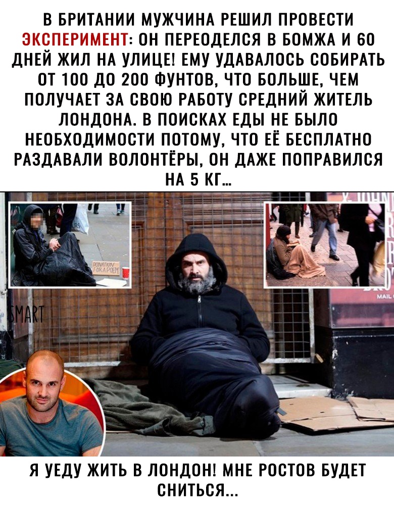 В БРИТАНИИ МУЖЧИНА РЕШИЛ ПРОВЕСТИ ТЫ ОН ПЕРЕОДЕЛСЯ В БОМЖА И 60 ДНЕЙ ЖИЛ НА УЛИЦЕ ЕМУ УДАВАЛОСЬ СОБИРАТЬ ОТ ТОО ДО 200 ФУНТОВ ЧТО БОЛЬШЕ ЧЕМ ПОЛУЧАЕТ ЗА СВОЮ РАБОТУ СРЕДНИЙ ЖИТЕЛЬ ЛОНДОНА В ПОИСКАХ ЕДЫ НЕ БЫЛО НЕОБХОДИМОСТИ ПОТОМУ ЧТО ЕЕ БЕСПЛАТНО РАЗДАВАЛИ ВОЛОНТЕРЫ ОН ДАЖЕ ПОПРАВИЛСЯ Я УЕДУ ЖИТЬ В ЛОНДОН МНЕ РОСТОВ БУДЕТ СНИТЬСЯ