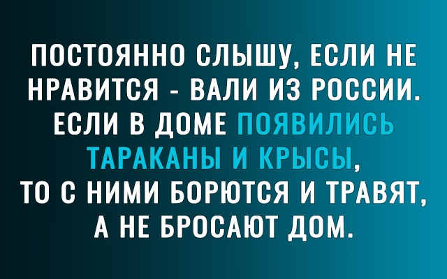 ПОСТОЯННО СЛЫШУ ЕСЛИ НЕ НРАВИТСЯ ВАЛИ ИЗ РОССИИ ЕСЛИ В ДОМЕ ПОЯВИЛИСЬ ТАРАКАНЫ И КРЫСЫ ТО С НИМИ БОРЮТСЯ И ТРАВЯТ А НЕ БРОСАЮТ ДОМ