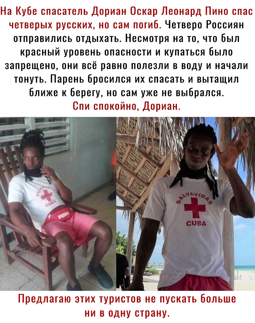 На Кубе спасатель Дориан Оскар Леонард Пино спас четверых русских но сам погиб Четверо Россиян отправились отдыхать Несмотря на то что Был красный уровень опасности и купаться было запрещено они всё равно полезли в воду и начали тонуть Парень Бросился их спасать и вытащил ближе к Берегу но сам уже не выбрался Спи спокойно Дориан Предлагаю ЭТИХ туристов НВ ПУОКЭТЬ бОЛЬШВ НИ В ОДНУ страну