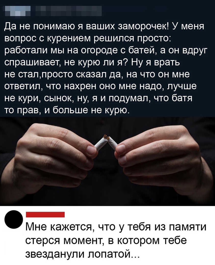 Да не понимаю я ваших заморочек У меня вопрос с курением решился просто работали мы на огороде с батей а он вдруг спрашивает не курю ли я Ну я врать не сталпросто сказал да на что он мне ответил что нахрен оно мне надо лучше не кури сынок ну я и подумал что батя то прав и больше не курю _ Мне кажется что у тебя из памяти стерся момент в котором тебе звезданупи лопатой