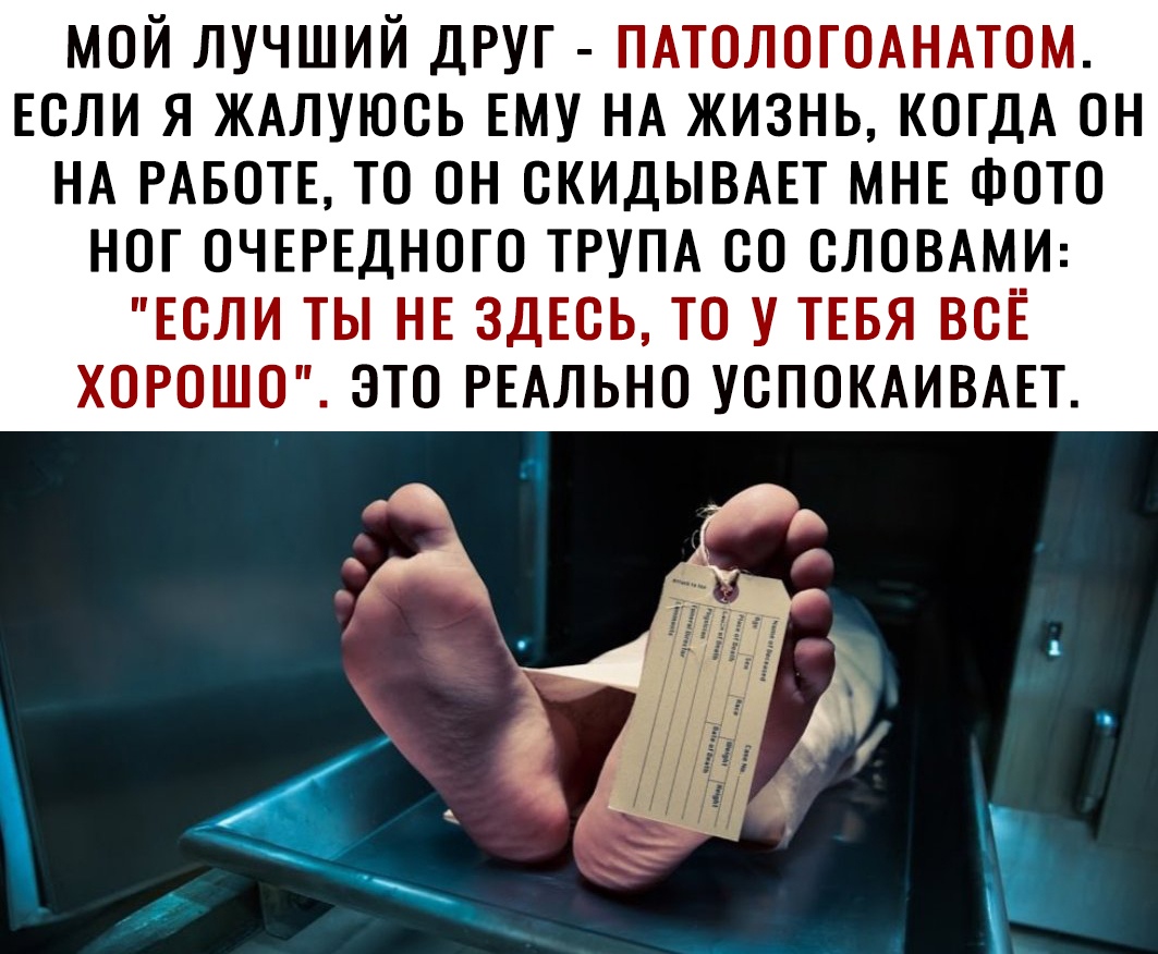 мой лучший друг ПАТОЛОГОАНАТОМ ЕСЛИ я ЖАлуюсь ЕМУ НА жизнь КОГДА он НА РАБОТЕ то он скидывш МНЕ ФОТО ног ОЧЕРЕДНОГО ТРУПА со словдми ЕСЛИ ты НЕ здЕсь то у ТЕБЯ всЁ хорошо это РЕАЛЬНО успокдивш