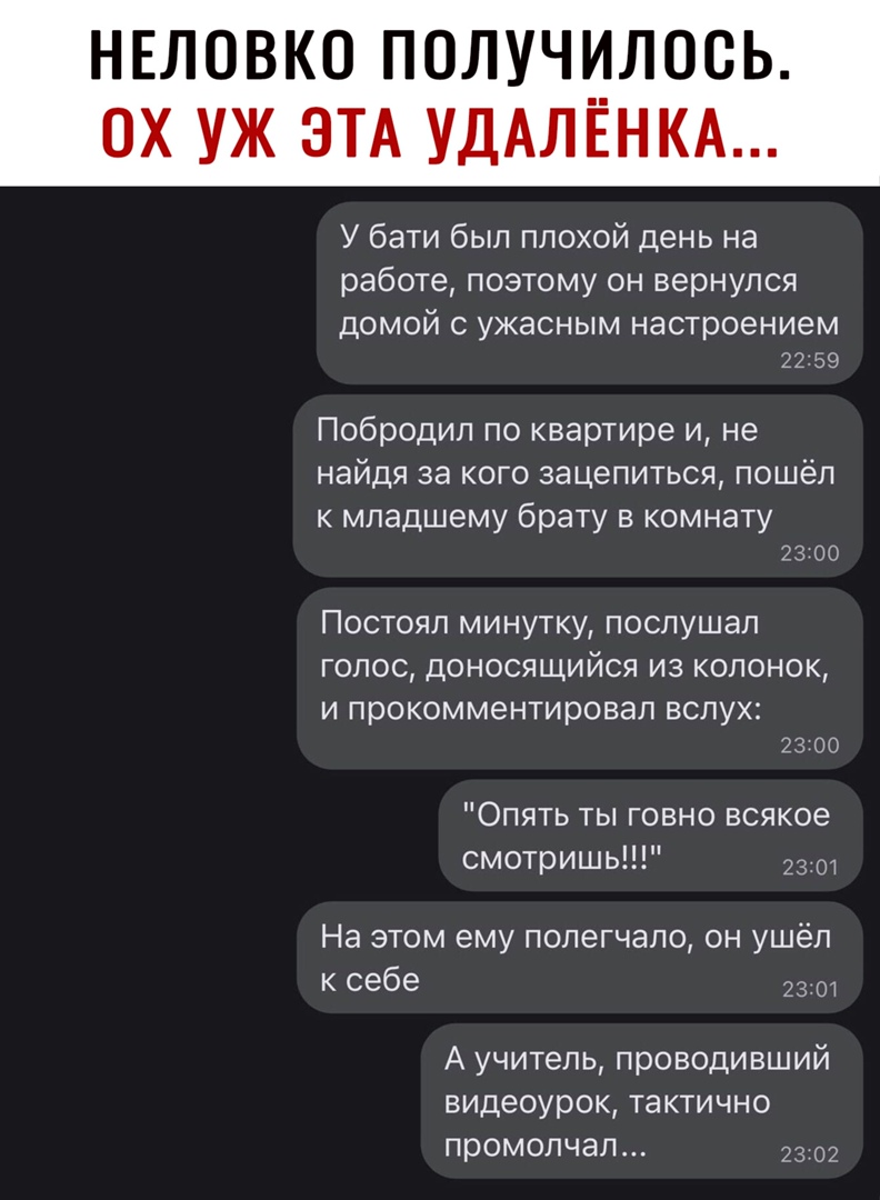 НЕЛОВКО ПОЛУЧИЛОСЬ У бати был плохой день на работе поэтому он вернулся ДОМОЙ С УЖЭСНЫМ настроением 2259 Побродил по квартире и не найдя за кого зацепиться пошёл к младшему брату в комнату 23 00 Постоял минутку послушал голос доносящийся из колонок И ПРОКОММ6НТИРОВЭЛ ВСЛУХ 23 00 Опять ты говно всякое смотришь 230 На этом ему попегчало он ушёл к себе 2301 А учитель проводивший видеоурок тактично пр