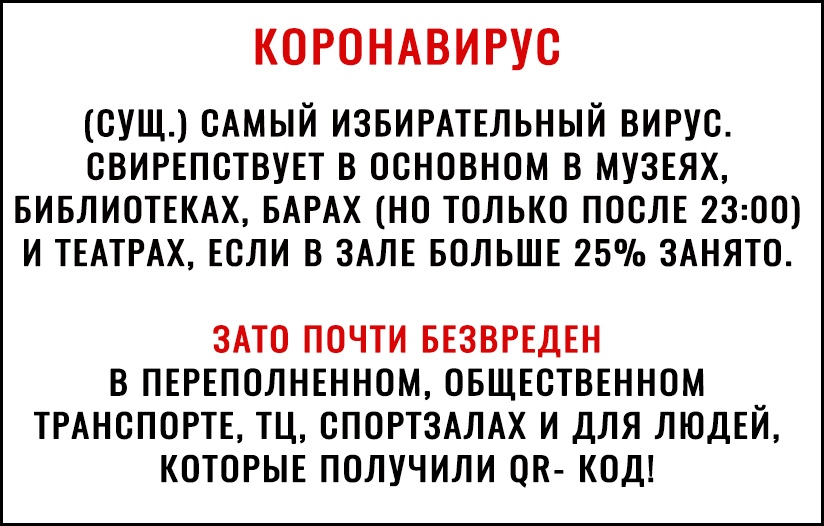 КОРОНАВИРУС СУЩ САМЫЙ ИЗБИРАТЕЛЬНЫЙ ВИРУС СВИРЕПСТВУЕТ В ОСНОВНОМ В МУЗЕЯХ БИБЛИОТЕКАХ БАРАХ НО ТОЛЬКО ПОСЛЕ 2300 И ТЕАТРАХ ЕСЛИ В ЗАЛЕ БОЛЬШЕ 25 ЗАНЯТО ЗАТО ПОЧТИ БЕЗВРЕДЕН В ПЕРЕПОЛНЕННОМ ОБЩЕСТВЕННОМ ТРАНСПОРТЕ ТЦ СПОРТЗАЛАХ И ДЛЯ ЛЮДЕЙ КОТОРЫЕ ПОЛУЧИЛИ ОП КОД