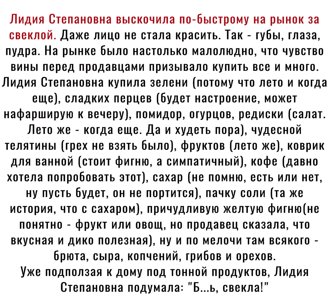 Лидия Степановна выскочила по быстрому на рынок за свеклой Даже лицо не стала красить Так губы глаза пудра На рынке Было настолько малолюдно что чувство вины перед продавцами призывало купить все и много Лидия Степановна купила зелени потому что лето и когда еще сладких перцев будет настроение может нафарширую к вечеру помидор огурцов редиски салат Лето же когда еще Да и худеть пора чудесной телят
