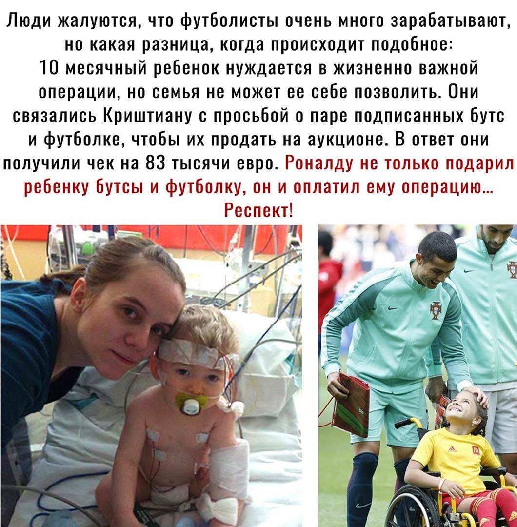 Люди жалуются что футболисты очень много зарабатывают но какая разница когда происходит подобное 10 месячный ребенок нуждается в жизненно важной операции но семья не может ее себе позволить Они связались Криштиану с просьбой о паре подписанных бутс и футболке чтобы их продать на аукционе В ответ они получили чек на 83 тысячи евро Роналду не только подарил ребенку бутсы и футболку он и оплатил ему 