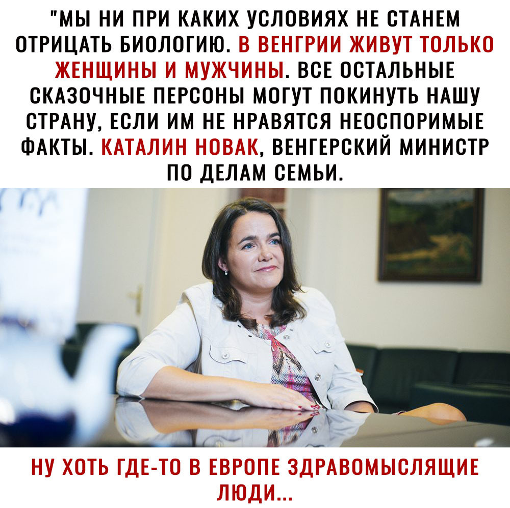 МЫ НИ ПРИ КАКИХ УСЛОВИЯХ НЕ СТАНЕМ ОТРИЦАТЬ БИОЛОГИЮ В ВЕНГРИИ ЖИВУТ ТОЛЬКО ЖЕНЩИНЫ И МУЖЧИНЫ ВСЕ ОСТАЛЬНЫЕ СКАЗОЧНЫЕ ПЕРСОНЫ МОГУТ ПОКИНУТЬ НАШУ СТРАНУ ЕСЛИ ИМ НЕ НРАВЯТСЯ НЕОСПОРИМЫЕ ФАКТЫ КАТАЛИН НОВАК ВЕНГЕРСКИЙ МИНИСТР ПО ДЕЛАМ СЕМЬИ щ и НУ ХОТЬ ГДЕ ТО В ЕВРОПЕ ЗДРАВОМЫСЛЯЩИЕ ЛЮДИ
