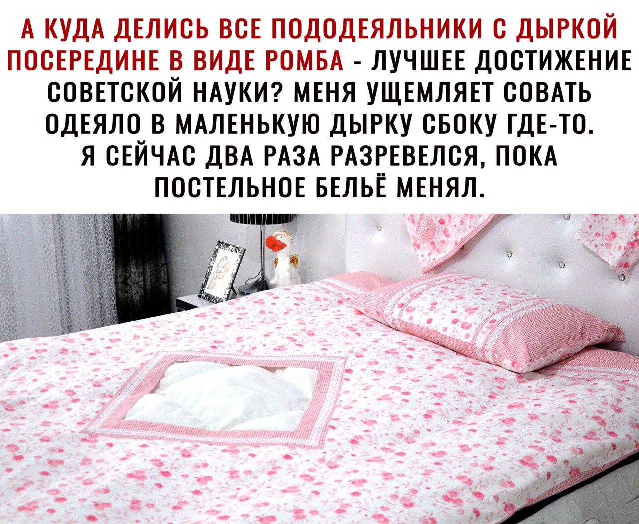 А КУДА ДЕЛИСЬ ВСЕ ПОДОДЕЯЛЬНИКИ С ДЫРКОЙ ПОСЕРЕДИНЕ В ВИДЕ РОМБА ЛУЧШЕЕ ДОСТИЖЕНИЕ СОВЕТСКОЙ НАУКИ МЕНЯ УЩЕМЛЯЕТ СОВАТЬ ОДЕЯЛО В МАЛЕНЬКУЮ ДЫРКУ СБОКУ ГДЕ ТО Я СЕЙЧАС ДВА РАЗА РАЗРЕВЕЛСЯ ПОКА ПОСТЕЛЬНОЕ БЕЛЬЕ МЕНЯЛ